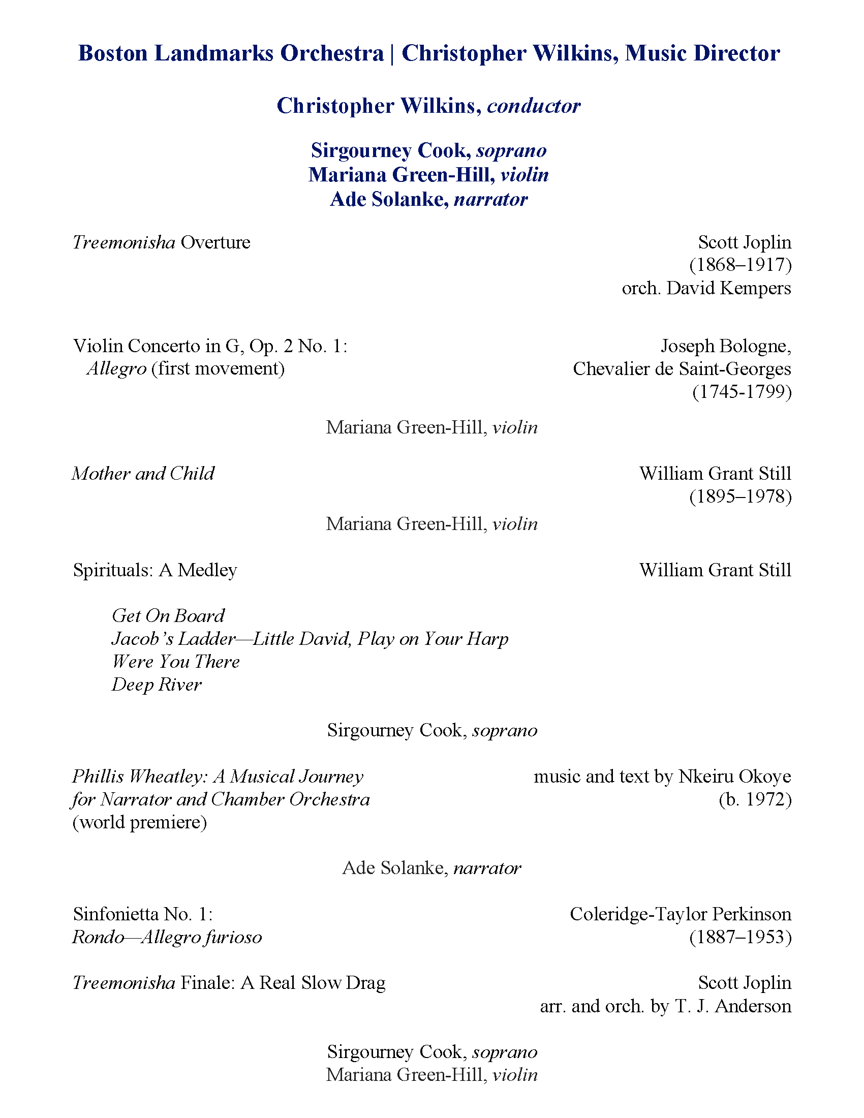 Christopher Wilkins, Conductor Treemonisha Overture Scott Joplin (1868–1917) orch. David Kempers Violin Concerto in G, Op. 2 No. 1: Allegro (first movement) Joseph Bologne, Chevalier de Saint-Georges (1745-1799) Mariana Green-Hill, violin Mother and Child William Grant Still Mariana Green-Hill, violin Spirituals: A Medley William Grant Still (1895–1978) Get On Board Jacob’s Ladder—Little David, Play on Your Harp Were You There Deep River Sirgourney Cook, soprano Phillis Wheatley: A Musical Journey Nkeiru Okoye (b. 1972) Ade Solanke, narrator Sinfonietta No. 1: Allegro furioso Coleridge-Taylor Perkinson (1887–1953) Treemonisha Finale: A Real Slow Drag Scott Joplin arr. and orch. by T. J. Anderson Sirgourney Cook, soprano Mariana Green-Hill, violin