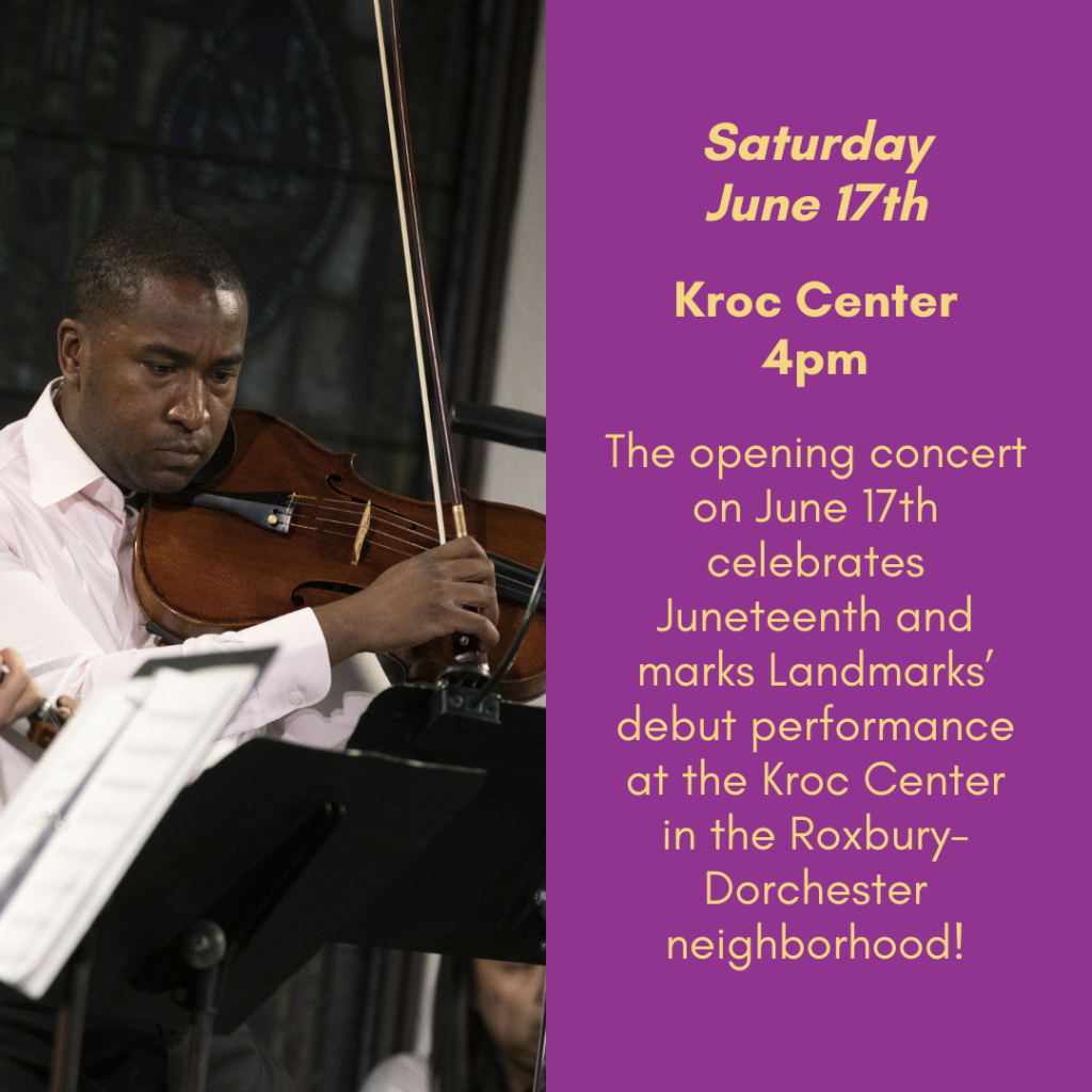 Saturday, June 17th. Kroc Center, 4pm. The opening concert on June 17th celebrates Juneteenth and marks Landmarks' debut performance at the Kroc Center in the Roxbury-Dorchester neighborhood!