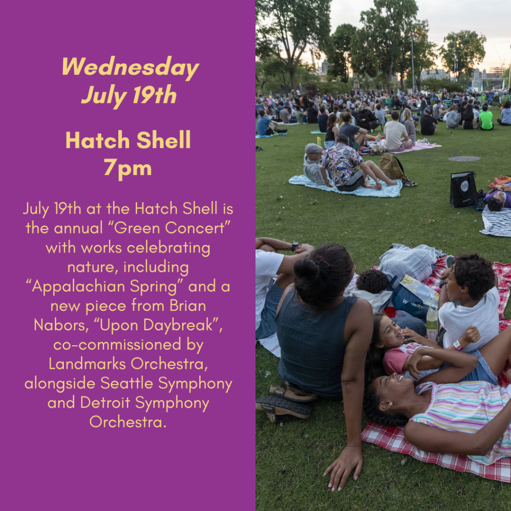 Wednesday, July 19th. Hatch Shell, 7pm. July 19h at the Hatch Shell is the annual "Green Concert" with works celebrating nature, including "Appalachian Spring" and a new piece from Brian Nabors, "Upon Daybreak." co-commissioned by Landmarks Orchestra alongside Seattle Symphony and Detroit Symphony Orchestra.