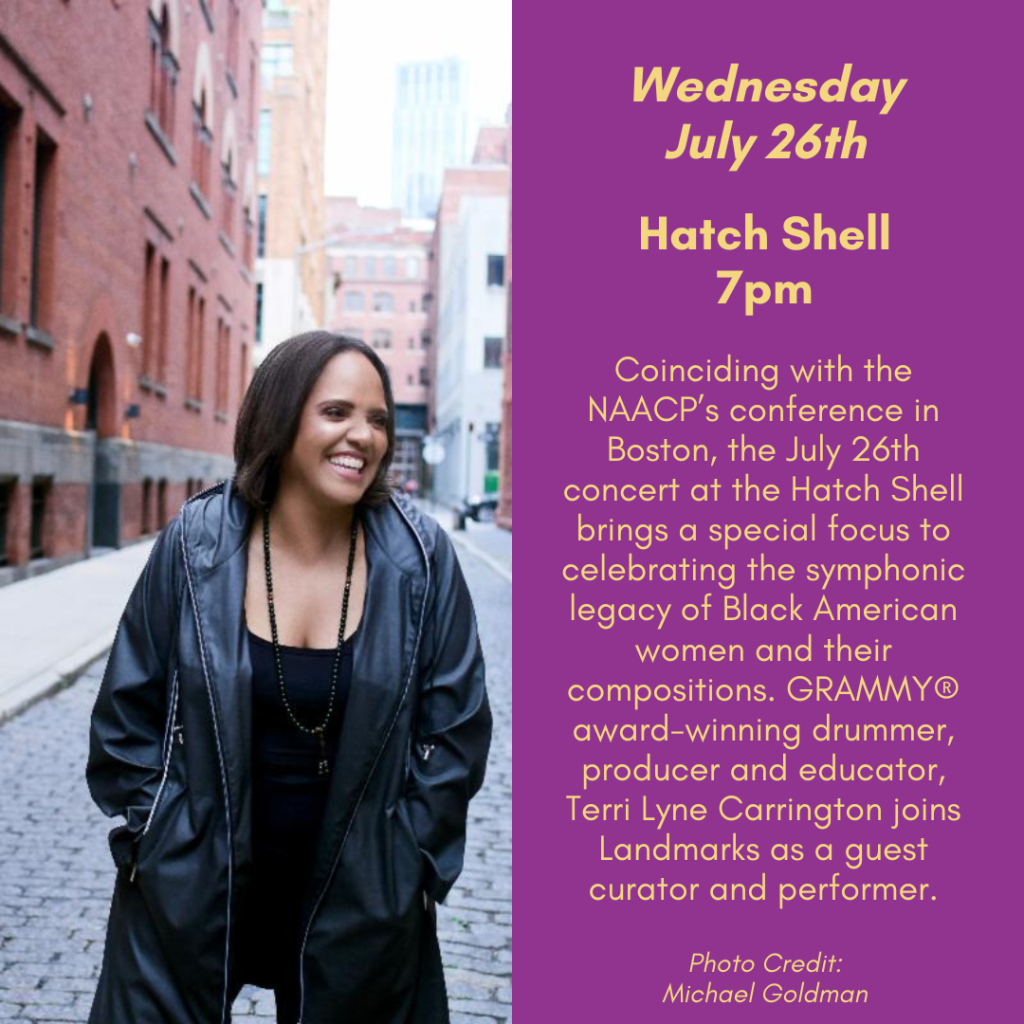 Wednesday, July 26th. Hatch Shell, 7pm. Coinciding with the NAACP's conference in Boston, the July 26th concert at the Hatch Shell brings a special focus to celebrating the symphonic legacy of Black American women and their compositions. Grammy award-winning drummer, producer, and educator, Terri Lyne Carrington joins Landmarks as a guest curator and performer.