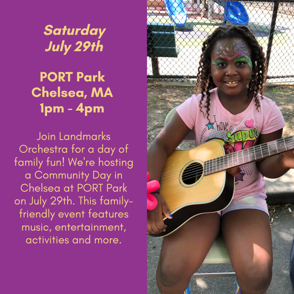 Saturday, July 29th. PORT Park, Chelsea, Massachusetts, 1pm to 4pm. Join Landmarks Orchestra for a day of family fun! We're hosting a Community Day in Chelsea at PORT Park on July 29th. This family-friendly event features music, entertainment, activities, and more.