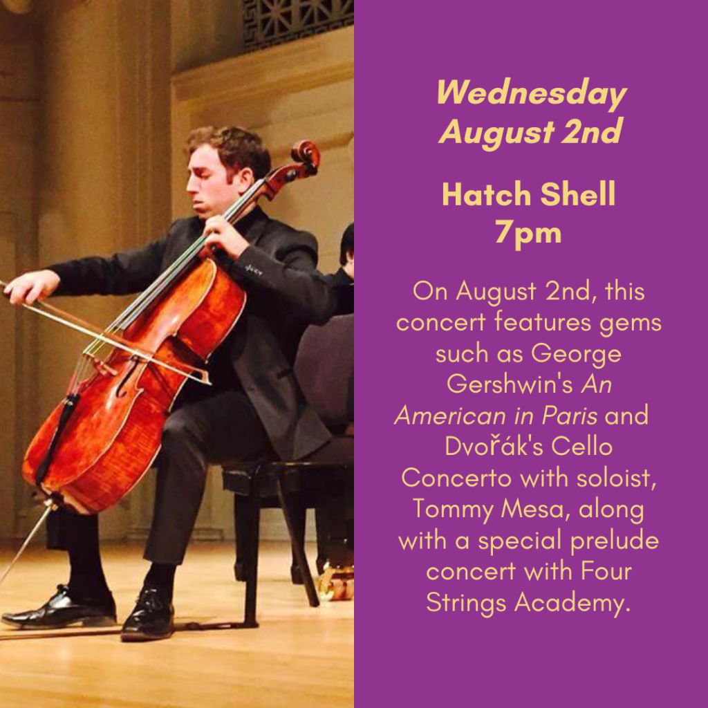 Wednesday, August 2nd. Hatch Shell, 7pm. On august 2nd, this concert features gems such as George Gershwin's An American in Paris and Dvořák's Cello Concerto with soloist Tommy Mesa, along with a special prelude concert with Four Strings Academy.