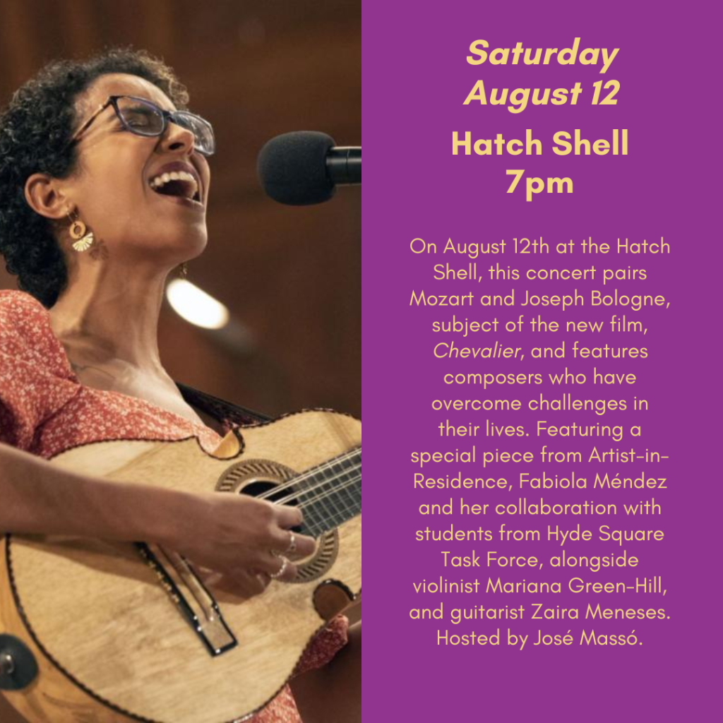 Saturday, August 12th. Hatch Shell, 7pm. On August 12th at the Hatch Shell, this concert pairs Mozart and Joseph Bologne, subject of the new film Chevalier, and features composers who have overcome challenges in their lives. Featuring a special piece from Artist-in-Residence, Fabiola Mendez and her collaboration with students from Hyde Square Task Force alongside violinist Mariana Green-Hill, and guitarist Zaira Meneses. Hosted by Jose Masso.