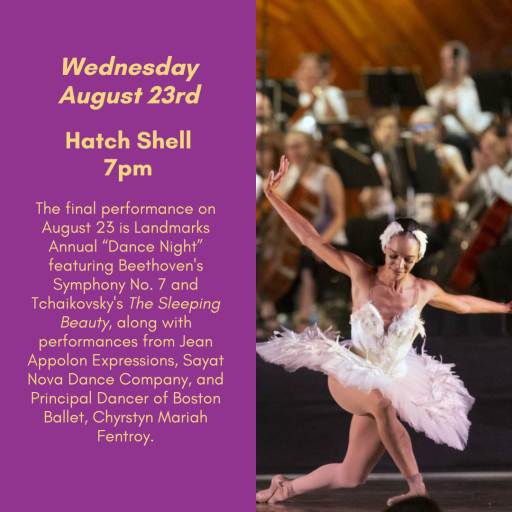 Wednesday, August 23rd. Hatch Shell, 7pm. The final performance on August 23 is Landmarks Annual "Dance Night," featuring Beethoven's Symphony No. 7 and Tchaikovsky's The Sleeping Beauty, along with performances from Jean Appolon Expressions, Sayat Nova Dance Company, and Principal Dancer of Boston Ballet, Chyrstyn Mariah Fentroy.