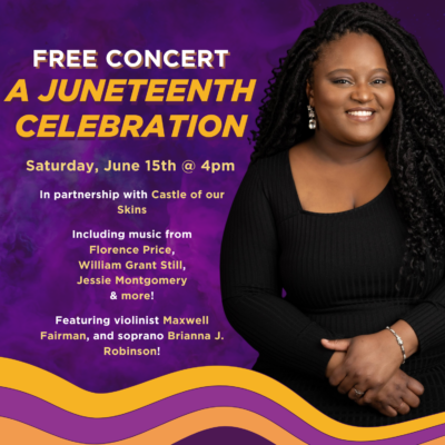 Free Concert. A Juneteenth Celebration. Saturday, June 15th @ 4pm. In partnership with Castle of our Skins Including music from Florence Price, William Grant Still, Jessie Montgomery & more! Featuring violinist Maxwell Fairman, and soprano Brianna J. Robinson!